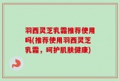 羽西灵芝乳霜推荐使用吗(推荐使用羽西灵芝乳霜，呵护肌肤健康)