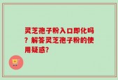 灵芝孢子粉入口即化吗？解答灵芝孢子粉的使用疑惑？