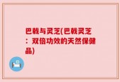 巴戟与灵芝(巴戟灵芝：双倍功效的天然保健品)