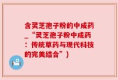 含灵芝孢子粉的中成药_“灵芝孢子粉中成药：传统草药与现代科技的完美结合”)
