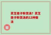 灵芝孢子粉煲汤？灵芝孢子粉煲汤的12种做法