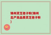 锦州灵芝孢子粉(锦州出产高品质灵芝孢子粉)