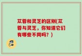 苁蓉和灵芝的区别(苁蓉与灵芝，你知道它们有哪些不同吗？)