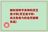 被吹得神乎其神的灵芝孢子粉(灵芝孢子粉：关注免疫力的自然健康食品)