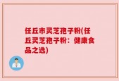 任丘市灵芝孢子粉(任丘灵芝孢子粉：健康食品之选)