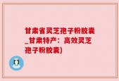 甘肃省灵芝孢子粉胶囊_甘肃特产：高效灵芝孢子粉胶囊)