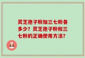 灵芝孢子粉加三七粉各多少？灵芝孢子粉和三七粉的正确使用方法？