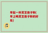 早起一杯灵芝孢子粉(早上喝灵芝孢子粉的好处)