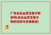 广东白云山灵芝孢子粉好吗(白云山灵芝孢子粉的功效与作用概述)