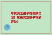 夸赞灵芝孢子粉的顺口溜？赞美灵芝孢子粉的好处？