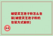 破壁灵芝孢子粉怎么包装(破壁灵芝孢子粉的包装方式解析)
