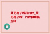 灵芝孢子粉药口腔_灵芝孢子粉：口腔健康新选择
