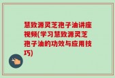 慧致源灵芝孢子油讲座视频(学习慧致源灵芝孢子油的功效与应用技巧)