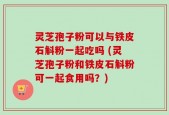 灵芝孢子粉可以与铁皮石斛粉一起吃吗 (灵芝孢子粉和铁皮石斛粉可一起食用吗？)