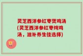 灵芝西洋参红枣煲鸡汤(灵芝西洋参红枣炖鸡汤，滋补养生佳选择)