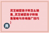 灵芝破壁孢子粉怎么销售_灵芝破壁孢子粉销售策略与市场推广技巧)