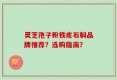 灵芝孢子粉铁皮石斛品牌推荐？选购指南？