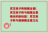 灵芝孢子粉粗糖含量(灵芝孢子粉与粗糖含量相关的新标题：灵芝孢子粉与健康糖含量之比)