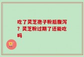 吃了灵芝孢子粉后腹泻？灵芝粉过期了还能吃吗
