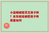 小蓝帽破壁灵芝孢子粉？关东娃娃破壁孢子粉质量如何