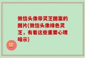 微信头像带灵芝图案的图片(微信头像绿色灵芝，有着这些重要心理暗示)
