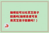 脑梗后可以吃灵芝孢子胶裹吗(脑梗患者可食用灵芝孢子胶裹吗？)