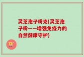 灵芝孢子粉克(灵芝孢子粉——增强免疫力的自然健康守护)