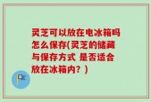 灵芝可以放在电冰箱吗怎么保存(灵芝的储藏与保存方式 是否适合放在冰箱内？)