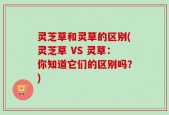 灵芝草和灵草的区别(灵芝草 VS 灵草：你知道它们的区别吗？)