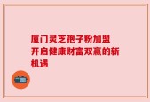 厦门灵芝孢子粉加盟 开启健康财富双赢的新机遇