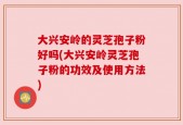 大兴安岭的灵芝孢子粉好吗(大兴安岭灵芝孢子粉的功效及使用方法)