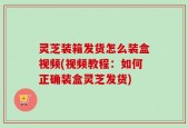 灵芝装箱发货怎么装盒视频(视频教程：如何正确装盒灵芝发货)
