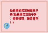 仙美康的灵芝破壁孢子粉(仙美康灵芝孢子粉：破壁提取，保留营养！)