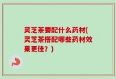 灵芝茶要配什么药材(灵芝茶搭配哪些药材效果更佳？)
