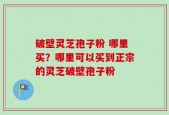 破壁灵芝孢子粉 哪里买？哪里可以买到正宗的灵芝破壁孢子粉