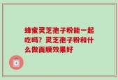 蜂蜜灵芝孢子粉能一起吃吗？灵芝孢子粉和什么做面膜效果好