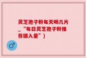 灵芝孢子粉每天喝几片_“每日灵芝孢子粉推荐摄入量”)