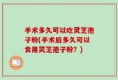 手术多久可以吃灵芝孢子粉(手术后多久可以食用灵芝孢子粉？)