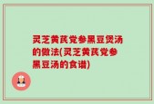 灵芝黄芪党参黑豆煲汤的做法(灵芝黄芪党参黑豆汤的食谱)