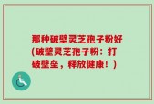 那种破壁灵芝孢子粉好(破壁灵芝孢子粉：打破壁垒，释放健康！)