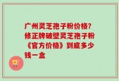广州灵芝孢子粉价格？修正牌破壁灵芝孢子粉《官方价格》到底多少钱一盒
