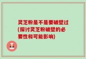 灵芝粉是不是要破壁过(探讨灵芝粉破壁的必要性和可能影响)