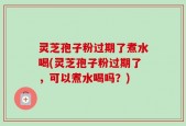 灵芝孢子粉过期了煮水喝(灵芝孢子粉过期了，可以煮水喝吗？)