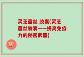 灵芝菌丝 胶囊(灵芝菌丝胶囊——提高免疫力的秘密武器)