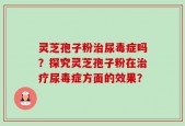 灵芝孢子粉治尿毒症吗？探究灵芝孢子粉在治疗尿毒症方面的效果？