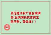 灵芝孢子粉广告台湾演员(台湾演员代言灵芝孢子粉，受关注！)