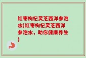 红枣枸杞灵芝西洋参泡水(红枣枸杞灵芝西洋参泡水，助你健康养生)