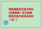 哪家破壁灵芝孢子粉好(选择困难？这几款破壁灵芝孢子粉你必须试一试！)