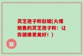 灵芝孢子粉赵姐(火爆销售的灵芝孢子粉：让你健康更美好！)