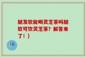 腿发软能喝灵芝茶吗腿软可饮灵芝茶？解答来了！)